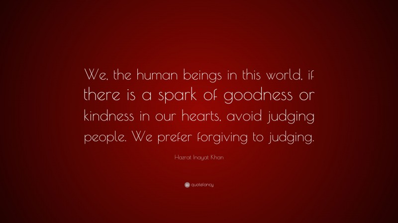 Hazrat Inayat Khan Quote: “We, the human beings in this world, if there is a spark of goodness or kindness in our hearts, avoid judging people. We prefer forgiving to judging.”