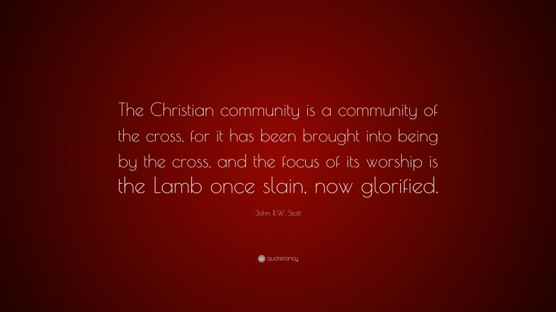 John R.W. Stott Quote: “The Christian community is a community of the cross, for it has been brought into being by the cross, and the focus of its worship is the Lamb once slain, now glorified.”
