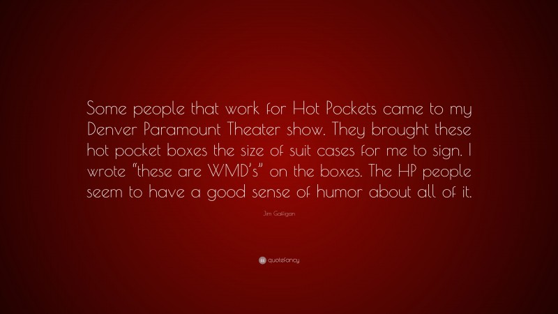 Jim Gaffigan Quote: “Some people that work for Hot Pockets came to my Denver Paramount Theater show. They brought these hot pocket boxes the size of suit cases for me to sign. I wrote “these are WMD’s” on the boxes. The HP people seem to have a good sense of humor about all of it.”