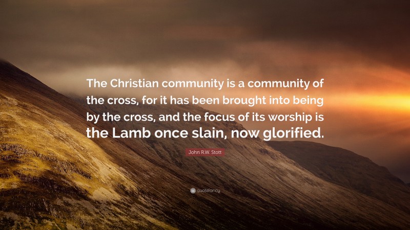 John R.W. Stott Quote: “The Christian community is a community of the cross, for it has been brought into being by the cross, and the focus of its worship is the Lamb once slain, now glorified.”