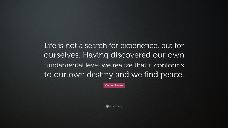 Cesare Pavese Quote: “Life is not a search for experience, but for ourselves. Having discovered our own fundamental level we realize that it conforms to our own destiny and we find peace.”