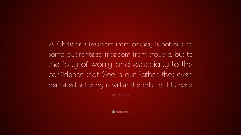 John R.W. Stott Quote: “A Christian’s freedom from anxiety is not due to some guaranteed freedom from trouble, but to the folly of worry and especially to the confidence that God is our Father, that even permitted suffering is within the orbit of His care.”