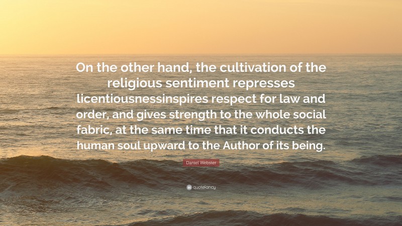 Daniel Webster Quote: “On the other hand, the cultivation of the religious sentiment represses licentiousnessinspires respect for law and order, and gives strength to the whole social fabric, at the same time that it conducts the human soul upward to the Author of its being.”