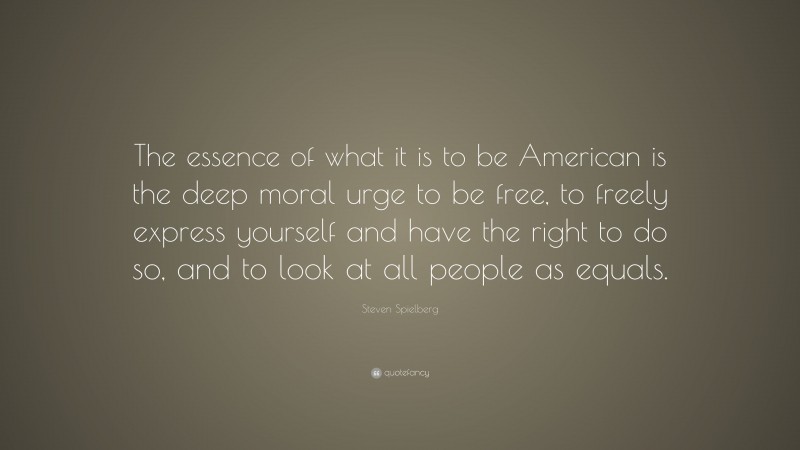 Steven Spielberg Quote: “The essence of what it is to be American is the deep moral urge to be free, to freely express yourself and have the right to do so, and to look at all people as equals.”