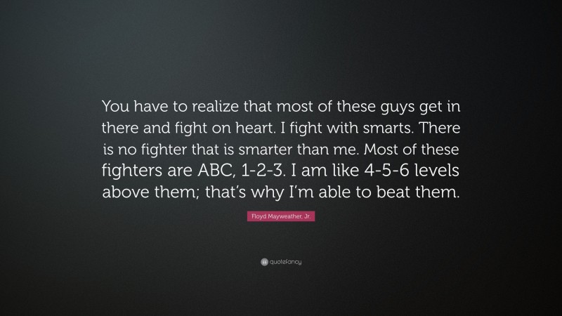 Floyd Mayweather, Jr. Quote: “You have to realize that most of these guys get in there and fight on heart. I fight with smarts. There is no fighter that is smarter than me. Most of these fighters are ABC, 1-2-3. I am like 4-5-6 levels above them; that’s why I’m able to beat them.”