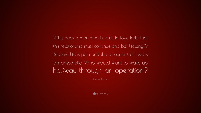 Cesare Pavese Quote: “Why does a man who is truly in love insist that this relationship must continue and be “lifelong”? Because life is pain and the enjoyment of love is an anesthetic. Who would want to wake up halfway through an operation?”