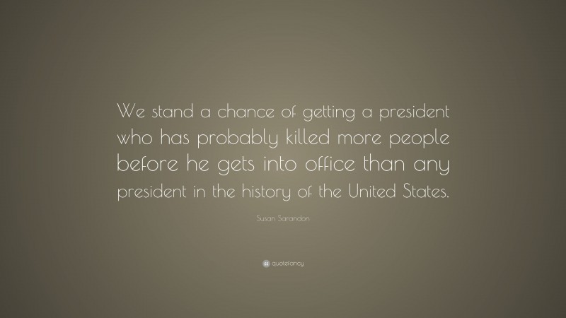 Susan Sarandon Quote: “We stand a chance of getting a president who has probably killed more people before he gets into office than any president in the history of the United States.”