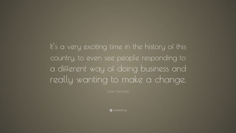 Susan Sarandon Quote: “It’s a very exciting time in the history of this country, to even see people responding to a different way of doing business and really wanting to make a change.”