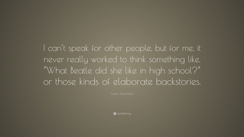 Susan Sarandon Quote: “I can’t speak for other people, but for me, it never really worked to think something like, “What Beatle did she like in high school?” or those kinds of elaborate backstories.”