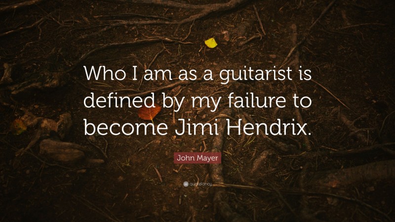 John Mayer Quote: “Who I am as a guitarist is defined by my failure to become Jimi Hendrix.”