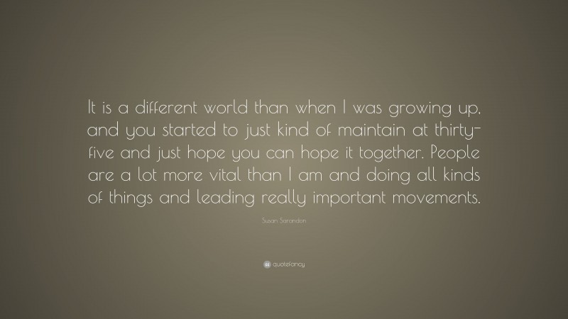 Susan Sarandon Quote: “It is a different world than when I was growing up, and you started to just kind of maintain at thirty-five and just hope you can hope it together. People are a lot more vital than I am and doing all kinds of things and leading really important movements.”