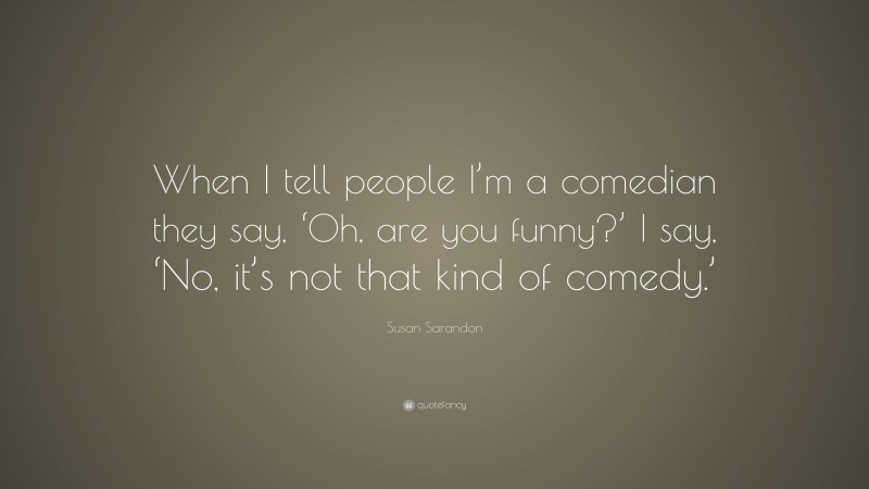 Susan Sarandon Quote: “When I tell people I’m a comedian they say, ‘Oh, are you funny?’ I say, ‘No, it’s not that kind of comedy.’”