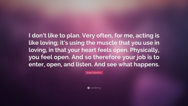 Susan Sarandon Quote: “I don’t like to plan. Very often, for me, acting is like loving; it’s using the muscle that you use in loving, in that your heart feels open. Physically, you feel open. And so therefore your job is to enter, open, and listen. And see what happens.”