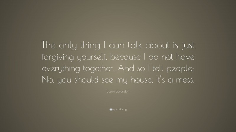 Susan Sarandon Quote: “The only thing I can talk about is just forgiving yourself, because I do not have everything together. And so I tell people: No, you should see my house, it’s a mess.”