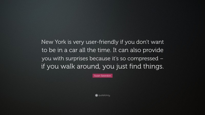 Susan Sarandon Quote: “New York is very user-friendly if you don’t want to be in a car all the time. It can also provide you with surprises because it’s so compressed – if you walk around, you just find things.”