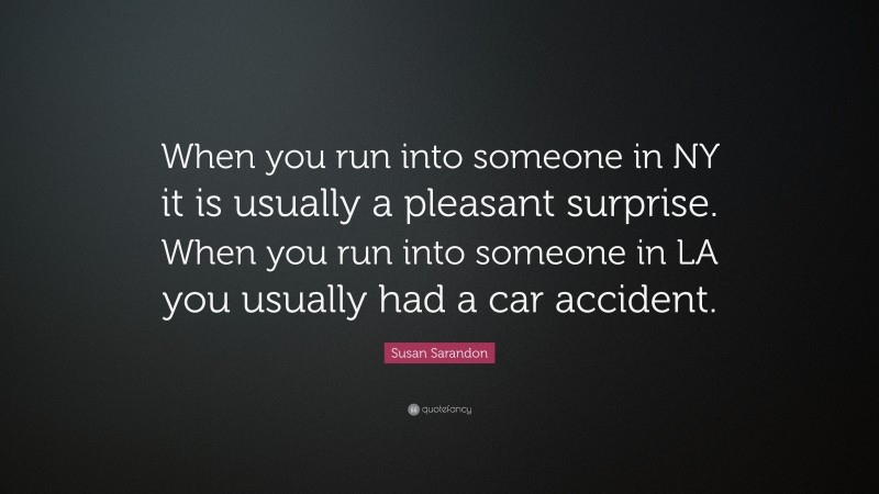 Susan Sarandon Quote: “When you run into someone in NY it is usually a pleasant surprise. When you run into someone in LA you usually had a car accident.”