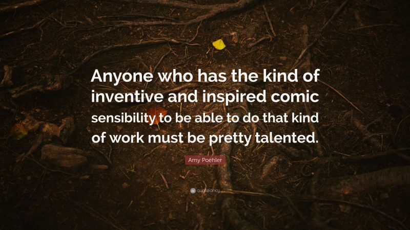 Amy Poehler Quote: “Anyone who has the kind of inventive and inspired comic sensibility to be able to do that kind of work must be pretty talented.”