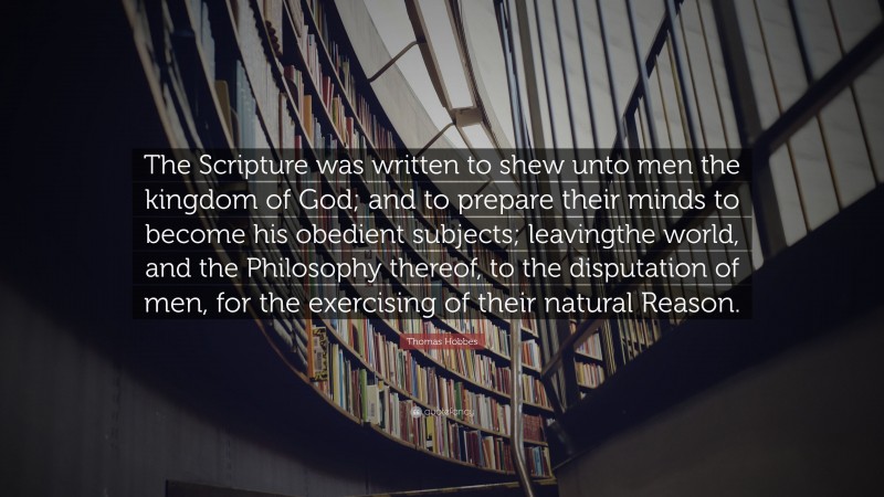 Thomas Hobbes Quote: “The Scripture was written to shew unto men the kingdom of God; and to prepare their minds to become his obedient subjects; leavingthe world, and the Philosophy thereof, to the disputation of men, for the exercising of their natural Reason.”