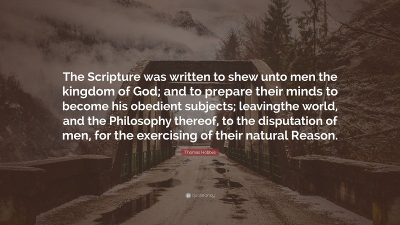 Thomas Hobbes Quote: “The Scripture was written to shew unto men the kingdom of God; and to prepare their minds to become his obedient subjects; leavingthe world, and the Philosophy thereof, to the disputation of men, for the exercising of their natural Reason.”