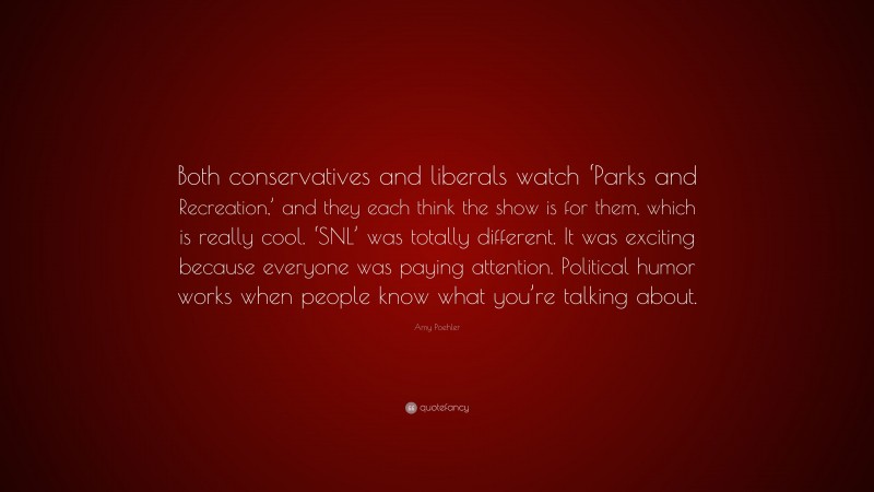 Amy Poehler Quote: “Both conservatives and liberals watch ‘Parks and Recreation,’ and they each think the show is for them, which is really cool. ‘SNL’ was totally different. It was exciting because everyone was paying attention. Political humor works when people know what you’re talking about.”