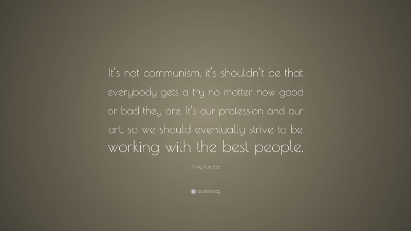 Amy Poehler Quote: “It’s not communism, it’s shouldn’t be that everybody gets a try no matter how good or bad they are. It’s our profession and our art, so we should eventually strive to be working with the best people.”