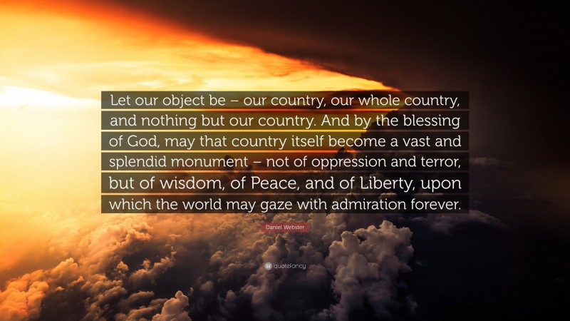 Daniel Webster Quote: “Let our object be – our country, our whole country, and nothing but our country. And by the blessing of God, may that country itself become a vast and splendid monument – not of oppression and terror, but of wisdom, of Peace, and of Liberty, upon which the world may gaze with admiration forever.”