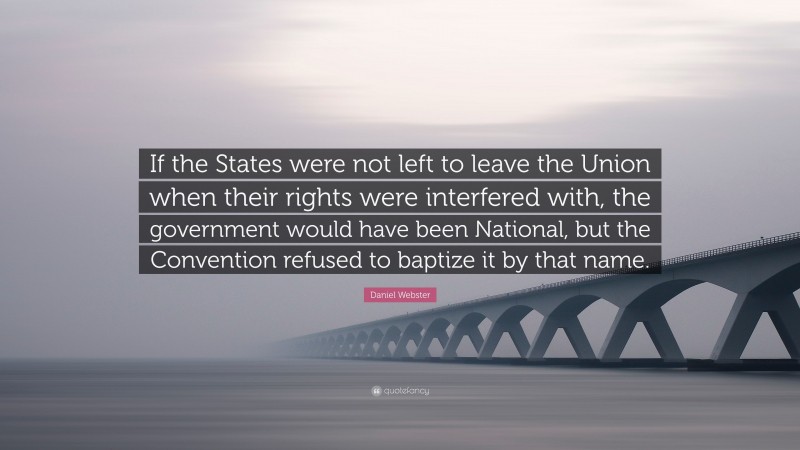 Daniel Webster Quote: “If the States were not left to leave the Union when their rights were interfered with, the government would have been National, but the Convention refused to baptize it by that name.”