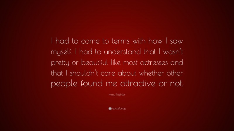 Amy Poehler Quote: “I had to come to terms with how I saw myself. I had to understand that I wasn’t pretty or beautiful like most actresses and that I shouldn’t care about whether other people found me attractive or not.”