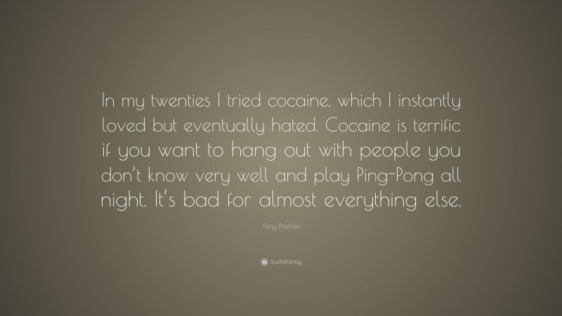 Amy Poehler Quote: “In my twenties I tried cocaine, which I instantly loved but eventually hated. Cocaine is terrific if you want to hang out with people you don’t know very well and play Ping-Pong all night. It’s bad for almost everything else.”