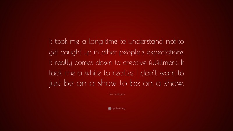 Jim Gaffigan Quote: “It took me a long time to understand not to get caught up in other people’s expectations. It really comes down to creative fulfillment. It took me a while to realize I don’t want to just be on a show to be on a show.”