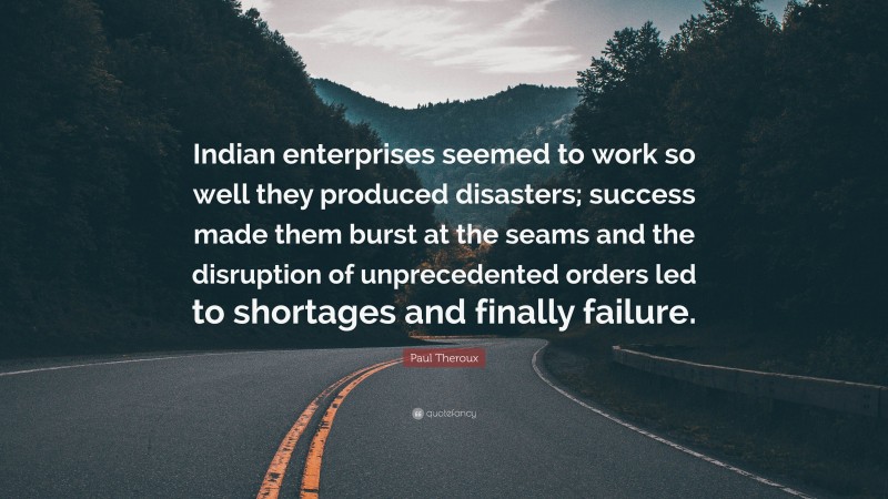 Paul Theroux Quote: “Indian enterprises seemed to work so well they produced disasters; success made them burst at the seams and the disruption of unprecedented orders led to shortages and finally failure.”