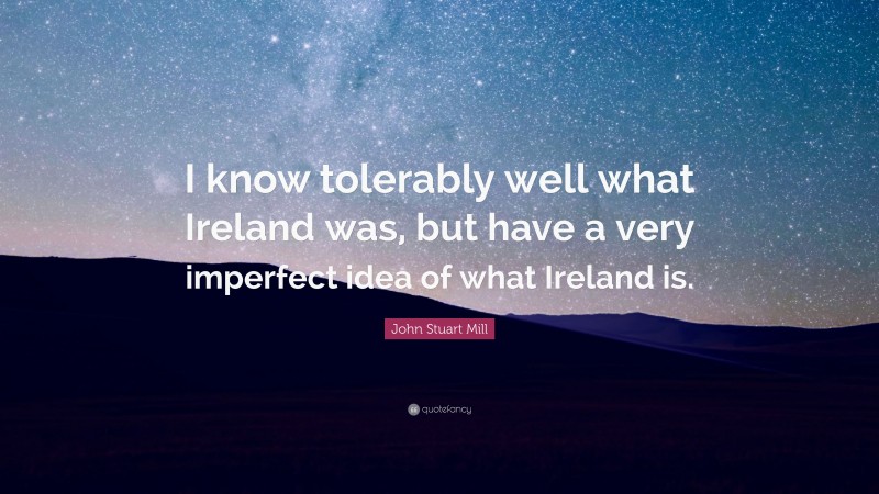 John Stuart Mill Quote: “I know tolerably well what Ireland was, but have a very imperfect idea of what Ireland is.”