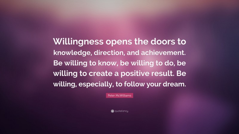 Peter McWilliams Quote: “Willingness opens the doors to knowledge, direction, and achievement. Be willing to know, be willing to do, be willing to create a positive result. Be willing, especially, to follow your dream.”