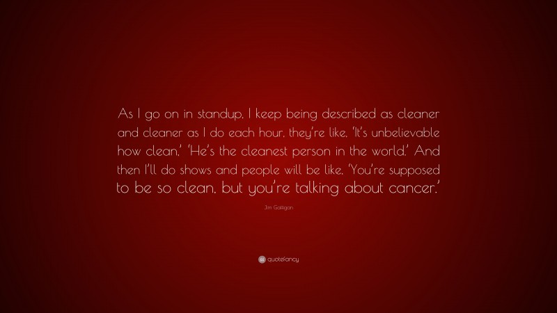 Jim Gaffigan Quote: “As I go on in standup, I keep being described as cleaner and cleaner as I do each hour, they’re like, ‘It’s unbelievable how clean,’ ‘He’s the cleanest person in the world.’ And then I’ll do shows and people will be like, ‘You’re supposed to be so clean, but you’re talking about cancer.’”