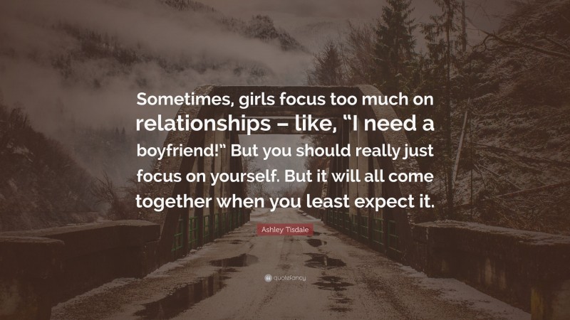 Ashley Tisdale Quote: “Sometimes, girls focus too much on relationships – like, “I need a boyfriend!” But you should really just focus on yourself. But it will all come together when you least expect it.”