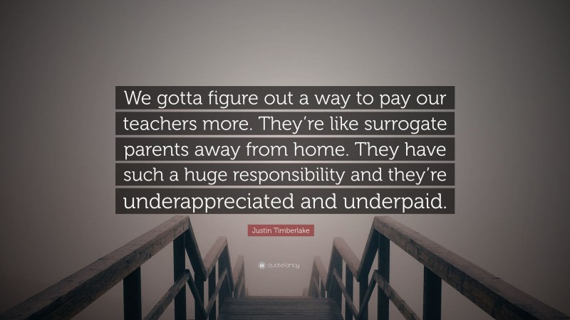 Justin Timberlake Quote: “We gotta figure out a way to pay our teachers more. They’re like surrogate parents away from home. They have such a huge responsibility and they’re underappreciated and underpaid.”