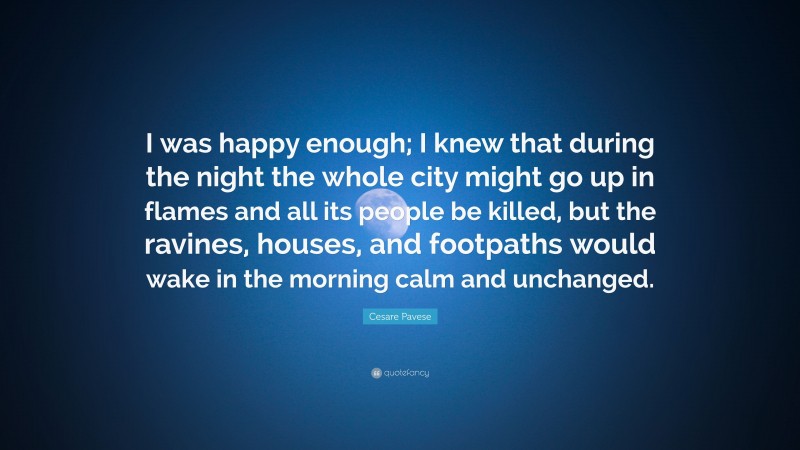 Cesare Pavese Quote: “I was happy enough; I knew that during the night the whole city might go up in flames and all its people be killed, but the ravines, houses, and footpaths would wake in the morning calm and unchanged.”