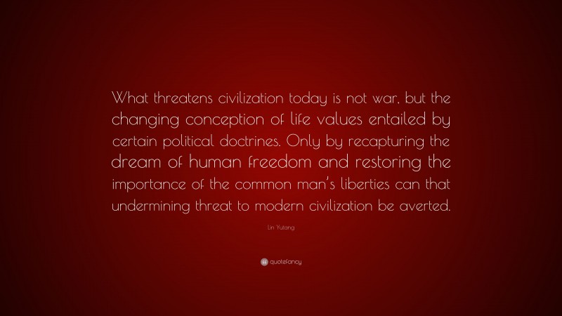 Lin Yutang Quote: “What threatens civilization today is not war, but the changing conception of life values entailed by certain political doctrines. Only by recapturing the dream of human freedom and restoring the importance of the common man’s liberties can that undermining threat to modern civilization be averted.”