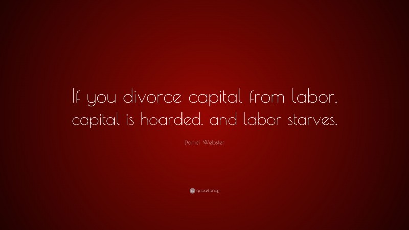 Daniel Webster Quote: “If you divorce capital from labor, capital is hoarded, and labor starves.”