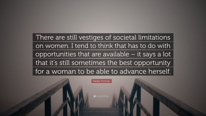 Natalie Portman Quote: “There are still vestiges of societal limitations on women. I tend to think that has to do with opportunities that are available – it says a lot that it’s still sometimes the best opportunity for a woman to be able to advance herself.”