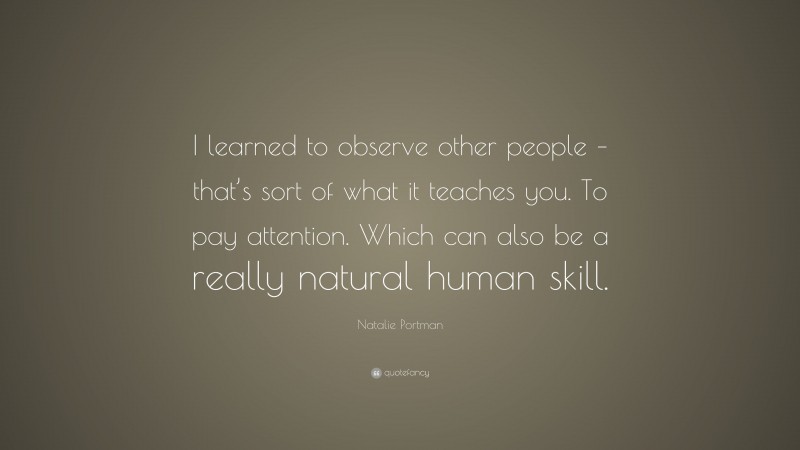 Natalie Portman Quote: “I learned to observe other people – that’s sort of what it teaches you. To pay attention. Which can also be a really natural human skill.”