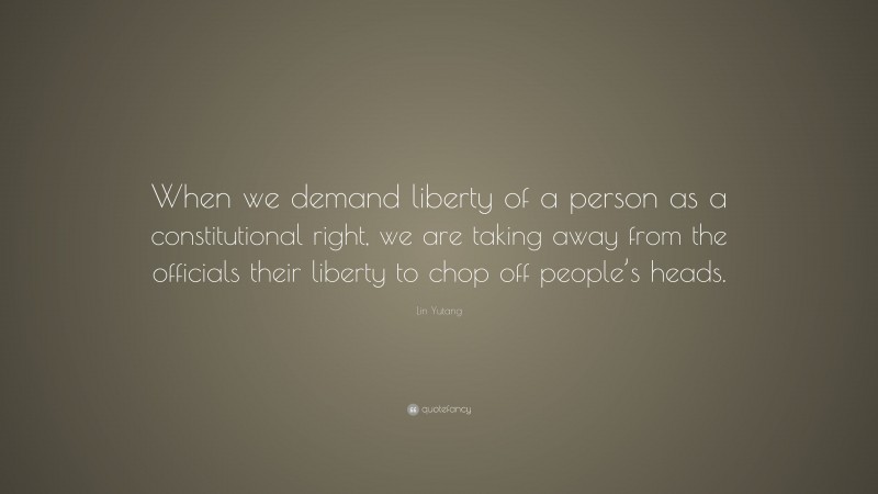 Lin Yutang Quote: “When we demand liberty of a person as a constitutional right, we are taking away from the officials their liberty to chop off people’s heads.”