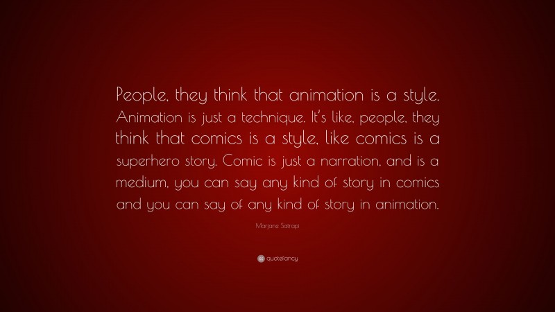 Marjane Satrapi Quote: “People, they think that animation is a style. Animation is just a technique. It’s like, people, they think that comics is a style, like comics is a superhero story. Comic is just a narration, and is a medium, you can say any kind of story in comics and you can say of any kind of story in animation.”