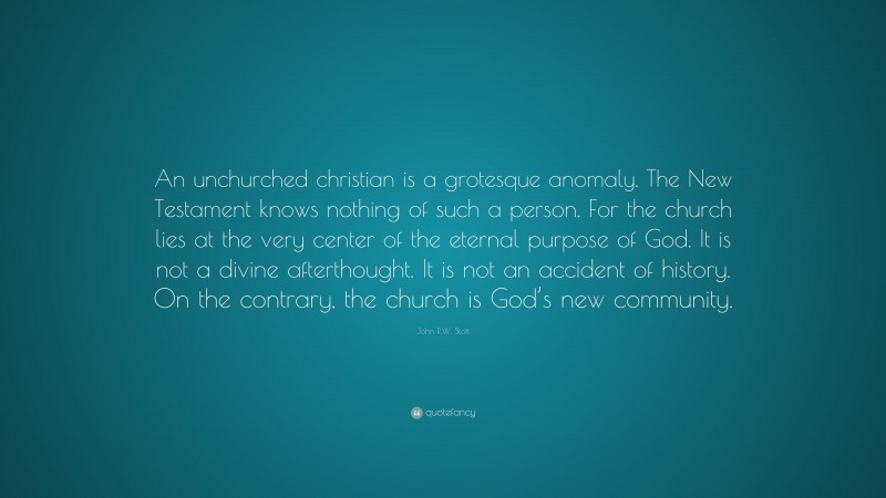 John R.W. Stott Quote: “An unchurched christian is a grotesque anomaly. The New Testament knows nothing of such a person. For the church lies at the very center of the eternal purpose of God. It is not a divine afterthought. It is not an accident of history. On the contrary, the church is God’s new community.”