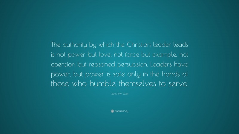 John R.W. Stott Quote: “The authority by which the Christian leader leads is not power but love, not force but example, not coercion but reasoned persuasion. Leaders have power, but power is safe only in the hands of those who humble themselves to serve.”