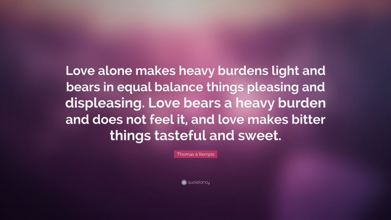 Thomas à Kempis Quote: “Love alone makes heavy burdens light and bears in equal balance things pleasing and displeasing. Love bears a heavy burden and does not feel it, and love makes bitter things tasteful and sweet.”