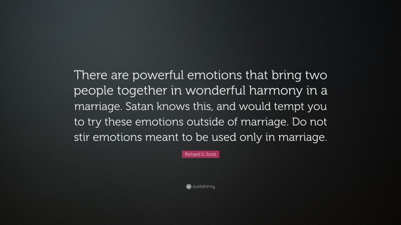 Richard G. Scott Quote: “There are powerful emotions that bring two people together in wonderful harmony in a marriage. Satan knows this, and would tempt you to try these emotions outside of marriage. Do not stir emotions meant to be used only in marriage.”