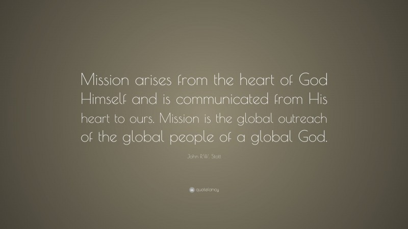 John R.W. Stott Quote: “Mission arises from the heart of God Himself and is communicated from His heart to ours. Mission is the global outreach of the global people of a global God.”