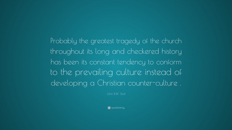 John R.W. Stott Quote: “Probably the greatest tragedy of the church throughout its long and checkered history has been its constant tendency to conform to the prevailing culture instead of developing a Christian counter-culture .”