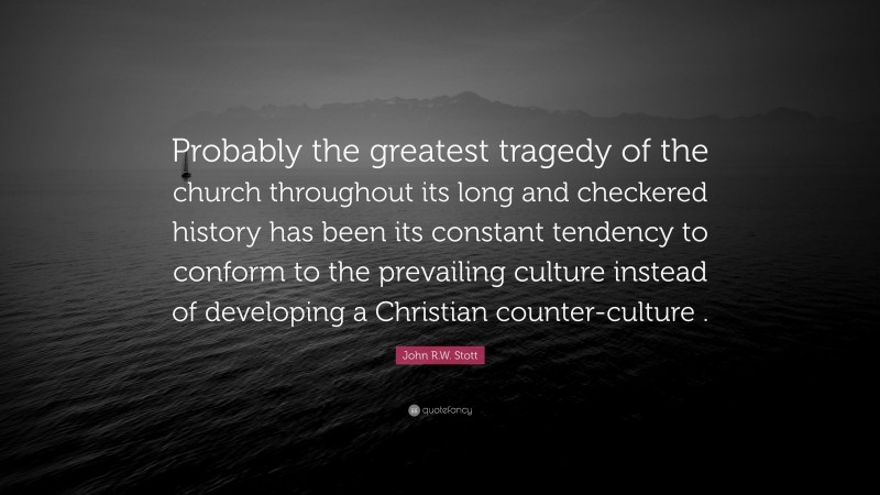 John R.W. Stott Quote: “Probably the greatest tragedy of the church throughout its long and checkered history has been its constant tendency to conform to the prevailing culture instead of developing a Christian counter-culture .”